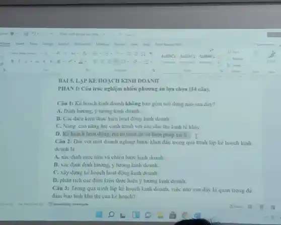 BAI 5. LAP KE HOẠCH KINH DOANH
PHAN I: Câu trắc nghiệm nhiều phương án lựa chọn (14 câu).
Câu 1: Kế hoạch kinh doanh không bao góm nội dung nào sau đây?
A. Định hướng, ý tương kinh doanh.
B. Các điêu kiện thực hiện hoạt động kinh doanh.
C. Nâng cao nǎng lực cạnh tranh với các chủ thể kinh tế khác
D. Kế hoạch hoạt động: rút ro tiêm ẩn và biện pháp xử li. I
Câu 2: Đối với một doanh nghiệp bước khơi đâu trong quá trinh lập kê hoạch kinh
doanh là
A. xác định mục tiêu và chiên lược kinh doanh.
B. xác định định hướng, ý tương kinh doanh.
C. xây dựng kê hoạch hoạt động kinh doanh.
D. phân tich các điêu kiện thực hiện ý tương kinh doanh.
Câu 3: Trong quá trình lập kê hoạch kinh doanh, việc nào sau đây là quan trong dê
đàm bao tinh kha thi của kể hoạch?