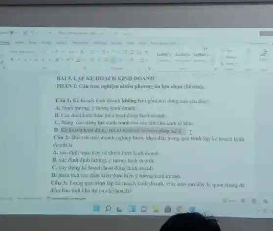 BAI 5. LAP KE HOẠCH KINH DOANH
PHAN I: Câu trắc nghiệm nhiêu phương án lựa chọn (14 câu).
Câu 1: Kể hoạch kinh doanh không bao gồm nội dung nào sau đây?
A. Định hướng, ý tương kinh doanh.
B. Các điêu kiện thực hiện hoạt động kinh doanh.
C. Nâng cao nǎng lực cạnh tranh với các chủ thể kinh tế khác
D. Kế hoạch hoạt động; rui ro tiêm ẩn và biện pháp xư li.
Câu 2: Đối với một doanh nghiệp bước khơi đâu trong quá trinh lập kế hoạch kinh
doanh là
A. xác định mục tiêu và chiền lược kinh doanh.
B. xác định định hướng, ý tương kinh doanh.
C. xây dựng kê hoạch hoạt động kinh doanh.
D. phân tích các điêu kiện thực hiện ý tương kinh doanh.
Câu 3: Trong quá trinh lập kê hoạch kinh doanh, việc nào sau đây là quan trong dê
đàm bao tinh kha thi của kể hoạch?