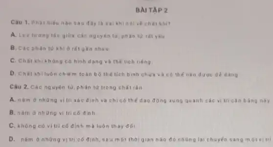 BAI TAP 2
Câu 1. Phát biếu nào sau đây là sai khinolve chất khi?
A. Lue turong tác giữa các nguyên tử phân tử rất yếu.
B. Các phàn từ khí ở rǎt gần nhau
C. Chát khi không có hình dạng và thế tích riêng.
D. Chất khíluôn chiế m toàn bô thế tích bình chứa và có thế nén đư oc dé dàng
Câu 2. Các nguyên tử, phân tử trong chất rán
A. nàm ở những vi trí xác đinh và chỉ có thể dao động xung quanh các vi tri cân bằng này.
B. nǎm ở những vị tri có đinh
C. không có vịtrí có đinh mà luôn thay đói.
D. nǎm ở nhữn vị trí có định sau một thời gian nào đó chủng lại chuyến sang m otvitri