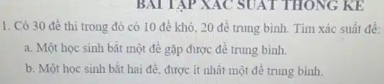 BAI TAP XAC SU AT THONG KE
1. Có 30 đê thi trong đó có 10 để khó, 20 đê trung bình . Tìm xác suất để:
a. Một học sinh bǎt một để gặp được để trung bình.
b. Một học sinh bǎt hai để, được ít nhất một đề trung bình.