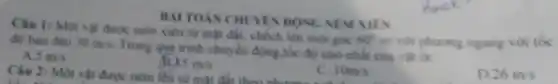 BAI TOÁN CHUYEN DONG NEM XIES
1: Một vật được ném xiên từ mặt đất.chech lên một góc
60^circ  so với phương ngang với tốc độ ban đầu 30m/s
Trong quá trinh chuyển động,tốc độ nhỏ nhất của vật là:
5m/s
Câu 2: Một vật được ném lên từ mặt đất theo phương
15m/s
C 10m/s
D 26m/s