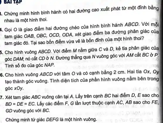 ) BAI TẬP
3. Chứng minh hình bình hành có hai đường cao xuất phát từ một đỉnh bằng
nhau là một hình thoi.
4. Gọi O là giao điểm hai đường chéo của hình bình hành ABCD. Với mỗi
tam giác OAB, OBC , OCD, ODA, xét giao điểm ba đường phân giác của
tam giác đó. Tại sao bốn điểm vừa vẽ là bốn đỉnh của một hình thoi?
5. Cho hình vuông ABCD. Với điểm M nằm giữa C và D, kẻ tia phân giác của
góc DAM; nó cắt CD ở N. Đường thẳng qua N vuông góc với AM cắt BC ở P.
Tính số đo của góc NAP.
6. Cho hình vuông ABCD với tâm O và có cạnh bằng 2 cm. Hai tia Ox , Oy
tạo thành góc vuông . Tính diện tích của phần hình vuông nằm bên trong
góc xOy.
7. Xét tam giác ABC vuông cân tại A. Lấy trên cạnh BC hai điểm D , E sao cho
BD=DE=EC. Lấy các điểm F , G lần lượt thuộc cạnh AC, AB sao cho FE,
GD vuông góc với BC.
uorin
Chứng minh tứ giác DEFG là một hình vuông.