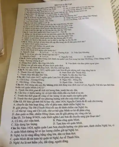 BAISLS II ÔN TẬP
Câu 1. Sau khi khoi nghĩa giảnh thắng lợi Trung Trắc đã B. duy tri chinh sách cai trị của nhà Hán
A. lên ngôi vua, đạt tên nước là Vạn Xuân.
C. lên ngôi hoàng để, đóng đó ở Có Loa.
D. xumg vuong, đóng đb ở Mê Linh.
Câu 2. Nǎm 248, Bà Triêu đa lãnh đạo người Việt nối dậy chống lại ách cai trị của
A. nhà Hán. B. nhà Ngô C. nhà Lương. D. nhà Đường.
Câu 3. Kinh đô của nhà nước Vạn Xuân được đạt tại địa phương nào?
A. Vùng cửa sông Tô Lịch (Hà Nội).
B. Vàng của sông Bạch DNng (Hải Phòng).
C. Luy Lâu (Thuận Thành - Bắc Ninh)
Câu 4. Cuộc khởi nghĩa Lý Bi đã
Loa (Đông Anh, Hà Nội).
A. giảnh và giữ được chính quyền độc lập trong khoảng 60 nǎm.
B. mora thờiki đầu tranh giảnh độc lập tự chủ của người Việt.
C. giành và giữ được chính quyền độc lập trong khoảng 10 nǎm.
D. mora thời kì độc lập, tự chủ lâu dài cho dân tộc Việt Nam.
Câu 5. Cuộc khởi nghĩa Mai Thúc Loan (713-722) đã
A. thẳng lợi, lật đó ách cai trị của nhà Hán, giành độc lập dân tộC.
B. mở ra thời kl đầu tranh giành độc lập, tự chủ của người Việt.
C. gianh và giữ được chính quyền độc lập khoảng gần 10 nǎm.
D. chấm dứt thời ki Bắc thuộc, mở ra thời kì độc lập tự chủ lâu dài.
Câu 6. Nhân vật lịch sử nào được đề cặp đến trong câu đố dân gian dưới đây?
"Ai người khởi nghĩa Lam Son
Nằm gai nếm mặt không sòn quyết tâm
Kiên cường chống giặc mười nǎm
Nước nhà thoát ách ngoại xâm hung tàn?"
A. Nguyễn Huệ. B. Lê Loi. C. Lý Thường Kiệt. D. Trần Quý Khoáng.
Câu 7. Ai là tác giá của "Bình Ngô đại cáo"?
B. Lê Lợi.
D. Đinh Lê.
A. Nguyễn Chích
Câu 8. Điểm giống nhau trong cách đánh của quân Lam Sơn trong hai trận Tốt Động -Chúc Động và Chi
C. Nguyển Trãi.
Lǎng - Xương Giang là gì?
A. Dùng thủy chiến, tấn công trên biển.
B. Vừa đánh vừa đàm phản ngoại giao.
C. Đóng cọc gỗ trên sông để phục kích quân địch.
D. Dura vào địa hình để phục kích, tiêu hao sinh lực địch.
Câu 9. Từ nǎm 1424 - 1425, nghĩa quân Lam Sơn đã giải phóng một vùng rộng lớn từ
A. Thanh Hóa tới Nghệ An.
B. Nam Định đến Thanh Hóa.
C. Thanh Hóa đến đèo Hài Vân.
D. Nghệ An đến đèo Hài Vân.
Câu 10. Cuối nǎm 1427, nghĩa quân Lam Sơn đã giảnh chiến thẳng ở
A. Chi Lǎng - Xương Giang.
B. Ngọc Hồi - Đống Đa.
C. Tốt Động - Chúc Động.
D. Rạch Gầm - Xoài Mút.
Câu 11. Nội dung nào sau đây không phản ánh đúng mục đích của Lê Lợi , Nguyễn Trãi khi tạm thời hòa
hoãn với quân Minh (1423)?
A. Tranh thủ thời gian để tích trữ lương thảo, tranh thủ sức dân.
B. Cầu hòa vì thiếu tướng tài và tinh thần chiến dấu của binh sĩ sa sút.
C. Tranh thủ thời gian để cùng cố lực lượng và sức mạnh của nghĩa quân.
D. Tranh thủ thời gian để tìm phương hướng mới cho cuộc khởi nghĩa.
Câu 12. Để tháo gỡ tình thế bị bao vây, nǎm 1424, Nguyễn Chích đã đề xuất chủ trương
A. chuyển địa bàn hoạt động, tiến về phía nam, đánh chiếm Nghệ An.
B. giải phóng Tây Đô (Thanh Hóa) rồi sau đó đánh chiếm vào Nghệ An.
C. cố thủ tại vùng núi Chí Linh,chờ cơ hội giặc Minh sơ hở để phản công.
D. đưa quân ra Bắc,chiếm Đông Quan, sau đó giải phóng các vùng còn lại.
Câu 13. Từ tháng 9/1426, cuộc khởi nghĩa Lam Sơn đã chuyển sang giai đoạn nào?
A. Cố thủ, chờ viện binh.
B. Phản công quân Minh.
D. Tạm hòa với quân Minh.
C. Xây dựng lực lượng.
Câu 14. Nǎm 1424,nghĩa quân Lam Sơn chuyển hướng vào phía nam, đánh chiếm Nghệ An, vi
A. quân Minh không bó trí lực lượng chiếm giữ tại Nghệ An.
B. Nghệ An là vùng đồng bằng rộng lớn, dân cư thưa thót.
C. quân Minh đã rút toàn bộ quân từ Nghệ An về Thanh Hóa.
D. Nghệ An là nơi hiểm yếu, đất rộng người đông.