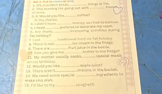 Bal 1: Put in some or any.
1. We shouldn't break.......	things at Tet. __
2. This evening I'm going out with __ friend
of mine.
3. A: Would you like __ coffee?
9: No, thanks.
4. I didn't have __ money, so I had to borrow.
b. Ineed __ pictures to decorate my room.
8. Are there __ interesting activities during
Tet holiday?
7. leat __ traditional food on Tet holiday
8. There is not __ ice cream in the fridge.
9. There are __ fruit juice in the bottle.
10. Can you give me __ butter in the fridge?
11. My mother usually cooks __ special meals
on my birthday.
12. Would you like __ apple juice?
13. There aren't __ melons in the basket.
14. We need some special __ ingredients to
make this dish.
15. I'd like to try __ spaghetti.