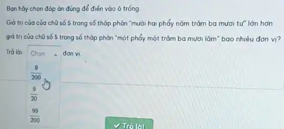 Ban hãy chọn đóp án đúng để điển vào ô tróng
Giá trị của của chữ số 5 trong số thập phân "mười hai phẩy nǎm trǎm ba mươi tư" lớn hơn
giá tri của chữ số 5 trong số thập phân "một phẩy một trǎm ba mươi lǎm" bao nhiêu đơn vi?
Trả lời Chon	đơn vi.
(9)/(200)
(9)/(20)
(99)/(200)