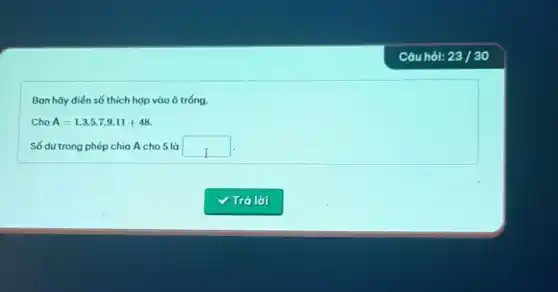 Ban hãy điến số thích hợp vào ô tróng.
Cho A=1.3.5.7.9.11+48
Số dư trong phép chia A cho 5 là square 
Câu hỏi: 23/30