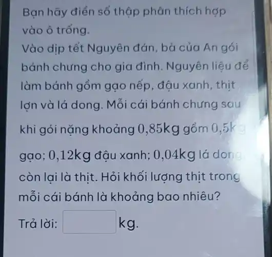 Ban hãy điền số thập phân thích hợp
vào ô trống.
Vào dịp tết Nguyên đán, bà của An gói
bánh chưng cho gia đình . Nguyên liệu để
làm bánh gồm gạo nếp, đậu xanh, thịt
lớn và lá dong . Mỗi cái bánh chưng sau
khi g ói nặng khoảng 0,85kgg ồm 0,5k
gạo; 0 ,12kg đâu xanh ; 0,04k g lá dong
còn lai là thit. H ỏi khối lượng thịt trong
mỗi cái bánh là khoảng bao nhiêu?
Trả lời: square  kg.