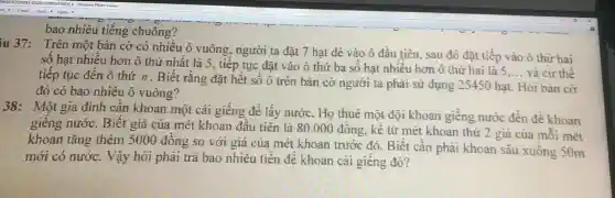 bao nhiêu tiếng chuông?
iu 37: Trên một bản cờ có nhiều ô vuông , người ta đặt 7 hạt dè vào ô đầu tiên, sau đó đặt tiếp vào ô thứ hai
số hạt nhiều hơn ô thứ nhất là 5, tiếp tục đặt vào ô thứ ba số hạt nhiều hơn ô thứ hai là 5
__ và cứ thế
tiếp tục đến ô thứ n.Biết rằng đặt hết số ô trên bàn cờ người ta phải sử dụng 25450 hạt Hỏi bản cờ
đó có bao nhiêu ô vuông?
38: Một gia đình cân khoan một cái giếng để lấy nước. Họ thuê một đội khoan giếng nước đến để khoan
giêng nước . Biết giá của mét khoan đầu tiên là 80.000 đồng, kề từ mét khoan thứ 2 giá của mối mét
khoan tǎng thêm 5000 đông so với giá của mét khoan trước đó. Biết cân phải khoan sâu xuống 50m
mới có nước.. Vậy hỏi phải trả bao nhiêu tiền để khoan cái giếng đó?