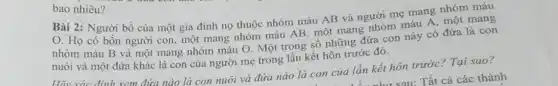 bao nhiêu?
Bài 2: Người bố của một gia đình nọ thuộc nhóm máu AB và người mẹ mang nhóm máu
O. Họ có bốn người con , một mang nhóm máu AB, một mang nhóm máu A, một mang
nhóm máu B và một mang nhóm máu O. Một trong số những đứa con này có đứa là con
nuôi và một đứra khác là con của người mẹ trong lần kết hôn trước đó.
định xem đứa nào là con nuôi và đứa nào là con của lần kết hôn trước? Tại sao?