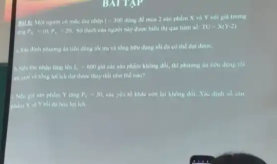 BATTAY
Bill 6: Một người có mức thu nhập I=300dang để mua 2 sàn phẩm X và Y với giá tương
ứng P_(N)=10,P_(Y)=20.
Sở thich của người này được biểu thị qua hàm số: TU=X(Y-2)
a. Xác định phương án tiêu dùng tối ưu và tổng hữu dụng tối đa có thế đạt đượC.
b.Nếu thu nhập tǎng lên I_(2)=600 giá các sản phẩm không đổi, thì phương án tiêu dùng tối
ưu mới và tổng lợi ích đạt được thay đổi như thể nào?
C.Nếu giả sản phẩm Y tǎng P_(Y)=30 30, các yếu tổ khác còn lại không đổi.Xác định số sản
phẩm X và Y tối đa hóa lợi ieh.