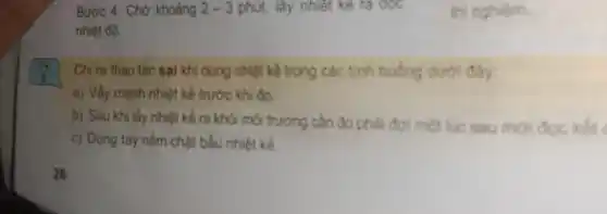 Bước 4: Chờ khoảng 2-3 phút, lấy nhiệt kế ra oọc
nhiệt độ.
thi nghiệm.
?
Chỉ ra thao tác sai khi dùng nhiệt kế trong các tính huống duroi day:
a) Vẩy mạnh nhiệt kế trước khi đo
b) Sau khi lấy nhiệt kế ra khỏi môi trường cần đo phải đợi một lúc sau mới đọc kết (
c) Dùng tay nắm chật bầu nhiệt kế