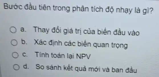 Bước đầu tiên trong phân tích độ nhạy là gì?
a. Thay đồi giá trị của biến đầu vào
b. Xác định các biến quan trọng
c. Tính toán lại NPV
d. So sánh kết quả mới và ban đầu