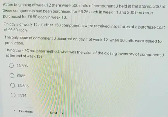 At the beginning of week 12 there were 500 units of component J held in the stores. 200 of
these components had been purchased for f6.25 each in week 11 and 300 had been
purchased for ￡6.50 each in week 10.
On day 3 of week 12 a further 150 components were received into stores at a purchase cost
of f6.60 each
The only issue of component Joccurred on day 4 of week 12, when 90 units were issued to
production.
Using the FIFO valuation method, what was the value of the closing inventory of component J
at the end of week 12?
￡3,605
￡585
￡3,596
￡594