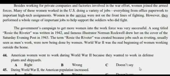 Besides working for private companies and factories involved in the war effort, women joined the armed
forces. Many of these women worked in the U.S. doing a variety of jobs-everything from office paperwork to
important high-tech assignments. Women in the service were not on the front lines of fighting. However, they
performed a whole range of important jobs to help support the soldiers who did fight.
The government's campaign to get more women into the work force was very successful. A song titled
"Rosie the Riveter" was written in 1942, and famous illustrator Norman Rockwell drew her on the cover of the
Saturday Evening Post in 1943. The term "Rosie the Riveter" was created because jobs such as riveting, usually
seen as men's work , were now being done by women. World War II was the real beginning of women working
outside the home.
44. American women went to work during World War II because they wanted to work in defense
plants and shipyards.
A Right
B Wrong
C Doesn't say
45. During World War II, the American population increased.