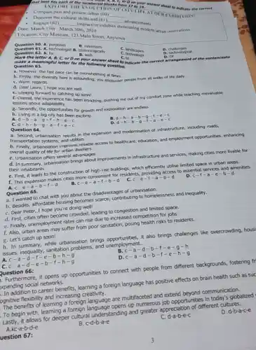 that best fits each of the numbered bla B, C, or Don your
bered blanks from 17 to 19. "nswer sheet to indicate the correct
EXPLORE TIII ION OF CITY LIFE AT OUR EXIIIIIIIION!
Compare past and present urban (60) __
Discover the cultural shifts and (61) __
advancements
- Engage (62) __
interactive exhibits showcasing modern urban innovations Date: March 15th - March 30th, 2024
Location: City Museum 123 Main Street, Anytown
B . intentions
Question 60. A purposes
Question 61. A. technologist B technologically
B. with
C. landscapes
D . challenges
D. technological
Question 62. A. for
c technology
C. to
Mark the letter A, B C, or D on your answer sheet to indicate the correct arrangement of the sentencesto
D. Of
make a meaningful letter for the following question. Question 63.
a. However, the fast pace can be overwhelming at times.
b. Firstly, the diversity here is astounding; you encounter people from all walks of life daily.
C. Warm regards.
d. Dear Laura, I hope you are well.
C. Looking forward to catching up soon!
f. Overall, the has been enriching, pushing me out of my comfort zone while teaching mevaluable
lessons about adaptability.
g. Secondly, the opportunities for growth and exploration are endless.
h. Living in a big city has been exciting.
B.d-h -a-b -g-r-e-c
A.d-b-a -g-1-h-e -C
cd-h-b-a-a-1-e-c
D. d-h-b-g-1-a-e-c
Question 64.
a. Second, urbanisation results in the expansion and modernisation of infrastructure, including roads,
transportation systems, and utilities.
urbanisation improves reliable access to healthcare, education, and employment opportunities enhancing
overall quality of life for urban dwellers.
C. Urbanisation offers several advantages.
d. In urbanisation brings about improvements in infrastructure and services making cities more livable for
their inhabitants.
e. First, it leads to the construction of high-rise buildings, which efficiently utilise limited space in urban areas.
f.makes cities more convenient for residents providing access to essential services and amenities.
c-e-f-a-b-d
D. c-f-a-e-b-d
c-e-a-b-f-d
Question 65.
a. I wanted to chat with you about the disadvantages of urbanisation.
b. Besides, affordable housing becomes scarce contributing to homelessness and inequality.
C. Dear Peter, I hope you're doing well!
d. First, cities often become crowded leading to congestion and limited space.
e. Finally, unemployment rates can rise due to increased competition for jobs.
f. Also, urban areas may suffer from poor sanitation, posing health risks to residents.
g. Let's catch up soon!
h. In summary, while urbanisation brings it also brings challenges like overcrowding, housi
issues, inequality sanitation problems and unemployment.
B. c-a-d-b-f-e -a-h
d-f-e-b-h-g
D f-e-h-g
a-d-e-b-f-h-g
Furthermore, it opens up opportunities to connect with people from different backgrounds, fostering fr
xpanding social networks.
Question 66:
In addition to career benefits a foreign language has positive effects on brain health such as suc
ognitive flexibility and increasing creativity.
The benefits of learning a foreign language are multifaceted and extend bevond communication.
D. d-b-a-c-e
To begin with learning a foreign up numerous job opportunities in today's globalized
Lastly, it allows for deeper cultural understanding and greater appreciation of different cultures.
d-a-b-e-c
A kc-a-b-d-e
B. c-d-b-a-e
uestion 67: