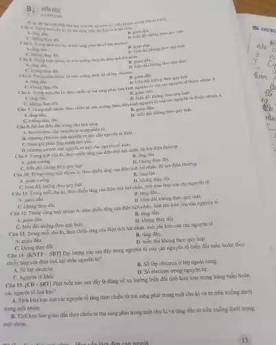 B:
HÓA HOC
LA CHUYEN NHO
Câu 2. Trong một chu kì, từ trái sang phải thì điện tích hạt nhân
B. giàm dần.
A. tǎng dần.
C. không thay đổi.
D. sự lặp lại tinh chất hóa học của các nguyên tố ở chu kì sau so với chu kì trướC.
một chu kì, từ trái sang phải thì số lớp electron
D. biến đồi không theo quy luật.
A. tǎng dần.
C. không thay đồi.
B. giàm dần.
D. biến đổi không theo quy luật.
Câu 4.Trong một nhóm, từ trên xuống dưới thì điện tích hạt nhân
A. tǎng dần.
C. không thay đồi.
B. giảm dần.
D. biến đổi không theo quy luật.
Câu 5. Trong một nhóm, từ trên xuống dưới thì số lớp electron
B. giảm dần.
A. tǎng dần.
C. không thay đồi.
D. biến đổi không theo quy luật.
Câu 6.Trong một chu kì theo chiều từ trái sang phải,. bán kính nguyên tử của các nguyên tố thuộc nhóm A
A. tǎng dần.
C. không thay đồi.
B. giảm dần.
D. biến đổi không theo quy luật.
Câu 7.Trong một nhóm, theo chiều từ trên xuống dưới , bán kính nguyên tử của các nguyên tố thuộc nhóm A
A. tǎng dần.
B. giảm dần.
C. không thay đổi.
D. biến đổi không theo quy luật.
Câu 8. Độ âm điện đặc trưng cho khả nǎng
A. hút electron của nguyên tử trong phân tử.
B. nhường electron của nguyên tử này cho nguyên tử kháC.
C. tham gia phản ứng mạnh hay yếu.
D. nhường proton của nguyên tử này cho nguyên tử kháC.
Câu 9.Trong một chu kì, theo chiều tǎng của điện tích hạt nhân, độ âm điện thường
A. giảm xuống.
B. tǎng lên.
C. biến đôi không theo quy luật.
D. không thay đổi.
Câu 10.Trong cùng một nhóm A.theo chiều tǎng của điện tích hạt nhân, độ âm điện thường
A. giảm xuống.
B. tǎng lên.
C. biến đổi không theo quy luật.
D. không thay đổi.
Câu 11 . Trong mỗi chu kì, theo chiều tǎng của điện tích hạt nhân.tính kim loại của các nguyên tố
A. giảm dần.
B. tǎng dần.
C. không thay đổi.
D. biến đổi không theo quy luật.
Câu 12 . Trong cùng một nhóm A, theo chiều tǎng của điện tích nhân , tính phi kim của các nguyên tố
A. giảm dần.
B. tǎng dần.
C. biến đổi không theo quy luật.
D. không thay đổi.
Câu 13 . Trong mỗi chu kì, theo chiều tǎng của điện tích hạt nhân, tính phi kim của các nguyên tố
A. giảm dần.
B. tǎng dần.
C. không thay đổi.
D. biến đổi không theo quy luật.
Câu 14.|KNTT - SBT] Đại lượng nào sau đây trong nguyên tử của các nguyên tố biến đổi tuần hoàn theo
chiều tǎng của điện tích hạt nhân nguyên tử?
A. Số lớp electron.
B. Số lớp electron ở lớp ngoài cùng.
C. Nguyên tử khối.
D. Số electron trong nguyên tử.
Câu 15. [CD-SBT]
Phát biểu nào sau đây là đúng về xu hướng biển đổi tính kim loại trong bảng tuần hoàn
các nguyên tố hoá học?
A. Tính kim loại của các nguyên tố tǎng theo chiều từ trái sang phải trong một chu kì và từ trên xuống dưới
trong một nhóm.
B. Tính kim loại giảm dần theo chiều từ trái sang phải trong một chu kì và tǎng dần từ trên xuống dưới trong
một nhóm.