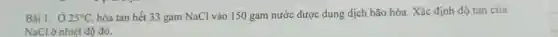 Bài 1: 025^circ C hòa tan hết 33 gam NaCl vào 150 gam nước được dung dịch bão hòa. Xác định độ tan của
NaCl ở nhiệt độ đó.