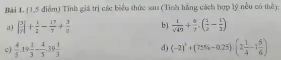 Bài 1. (1 ,5 điểm) Tính giá trị các biểu thức sau (Tính bằng cách hợp lý nếu có thể):
a) vert (3)/(7)vert +(1)/(2)-(17)/(7)+(3)/(2)
b) (1)/(sqrt (49))+(6)/(7)cdot ((1)/(2)-(1)/(3))
C) (4)/(5).19(1)/(3)-(4)/(5).39(1)/(3)
d) (-2)^3+(75% -0.25):(2(1)/(4)-1(5)/(6))