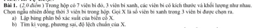 Bài 1. (2,0 điểm ) Trong hộp có 7 viên bi đỏ , 3 viên bi xanh,, các viên bi có kích thước và khối lượng như nhau
Chọn ngẫu nhiên đồng thời 3 viên bi trong hộp. Gọi X là số viên bi xanh trong 3 viên bị được chọn ra.
a) Lập bảng phân bố xác suất của biến cố X.
b) Tìm kì vọng , phương sai, độ lệch chuẩn của X