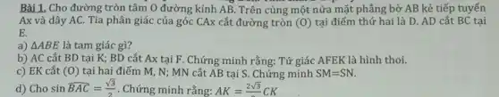 Bài 1. Cho đường tròn tâm O đường kính AB. Trên cùng một nửa mặt phẳng bờ AB kẻ tiếp tuyến
Ax và dây AC.Tia phân giác của góc CAx cắt đường tròn (0) tại điểm thứ hai là D. AD cắt BC tại
E.
a) Delta ABE là tam giác gì?
b) AC cắt BD tại K; BD cắt Ax tại F. Chứng minh rằng: Tứ giác AFEK là hình thoi.
c) EK cắt (0) tại hai điểm M , N; MN cắt AB tại S. Chứng minh SM=SN.
d) Cho sin hat (BAC)=(sqrt (3))/(2) . Chứng minh rằng: AK=(2sqrt (3))/(3)CK