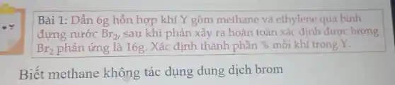 Bài 1: Dẫn 6g hỗn hợp khí Y gồm methane và ethylene qua bình
đựng nước Br_(2) , sau khi phản xảy ra hoàn toàn xác định được lượng
Br_(2) phản ứng là 16g. Xác định thành phần %  mỗi khí trong Y.
Biết methane không tác dụng dung dich brom