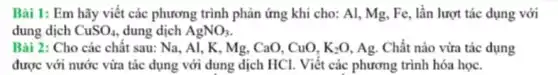 Bài 1: Em hãy viết các phương trình phản ứng khi cho:Al, Mg, Fe, lần lượt tác dụng với
dung dịch CuSO_(4) dung dịch AgNO_(3)
Bài 2: Cho các chât sau: Na, Al , K, Mg, CaO, CuO, K_(2)O Ag. Chất nào vừa tác dụng
được với nước vừa tác dụng với dung dịch HCl. Viết các phương trình hóa học.