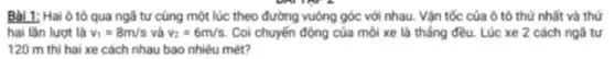 Bài 1: Hai ô tô qua ngã tư cùng một lúc theo đường vuông góc với nhau. Vận tốc của ô tô thứ nhất và thứ
hai lần lượt là v_(1)=8m/s và v_(2)=6m/s Coi chuyến động của môi xe là thắng đều. Lúc xe 2 cách ngã tư
120 m thì hai xe cách nhau bao nhiêu mét?