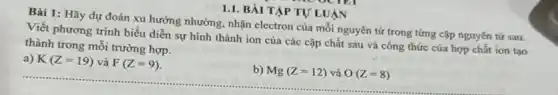 Bài 1: Hãy dự đoán xu hướng nhường nhận electron của mỗi nguyên tử trong từng cặp nguyên tử sau.
Viết phương trình biểu diễn sự hình thành ion của các cặp chất sau và công thức của hợp chất ion tạo
thành trong mỗi trường hợp.
a) K(Z=19) và F(Z=9)
b) Mg(Z=12) và O(Z=8)
1.1. BÀI TẬP TỰ LUẬN