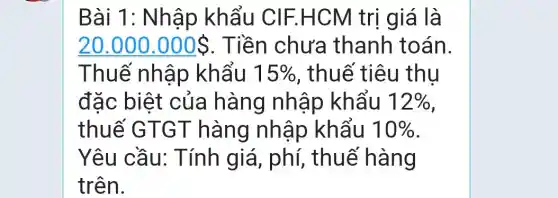 Bài 1: Nhập khẩu CIF.H CM trị giá là
20.000.000  . Tiền chưa thanh toán.
Thuế nhập khẩu 15%  , thuế tiêu thu
đặc biệt của hàng nhập khẩu 12% 
thuế GTG T hàng nh áp khẩu 10% 
Yêu cầu : Tính giá , phí, thuế hàng
trên.