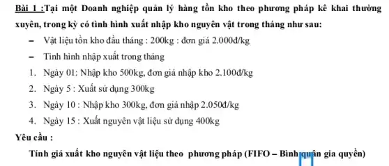 Bài 1 :Tại một Doanh nghiệp quản lý hàng tồn kho theo phương pháp kê khai thường
xuyên, trong kỳ có tình hình xuất nhập kho nguyên vật trong tháng như sau:
- Vật liệu tồn kho đầu tháng : 200kg :đơn giá 2.000d/kg
- Tình hình nhập xuất trong tháng
1. Ngày 01: Nhập kho 500kg, đơn giá nhập kho 2.100d/kg
2. Ngày 5: Xuất sử dụng 300kg
3. Ngày 10: Nhập kho 300kg, đơn giá nhập 2.050d/kg
4. Ngày 15: Xuất nguyên vật liệu sử dụng 400kg
Yêu cầu :
Tính giá xuất kho nguyên vật liệu theo phương pháp (FIFO -Bình/quận gia quyền)