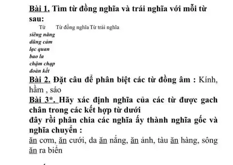 Bài 1, Tìm từ đồng nghĩa và trái nghĩa với mỗi từ
sau:
dũng cảm
lạc quan
bao la
chậm chạp
đoàn kết
Bài 2. Đặt câu để phân biệt các từ đồng âm : Kinh,
hầm , sáo
Bài 3*. Hãy xác định nghĩa của các từ được gạch
chân trong các kết hợp từ dưới
đây rồi phân chia các nghĩa ấy thành nghĩa gốc và
nghĩa chuyển :
ǎn cơm, ǎn cưới , da ǎn nắng, ǎn ảnh, tàu ǎn hàng , sông
ǎn ra biến