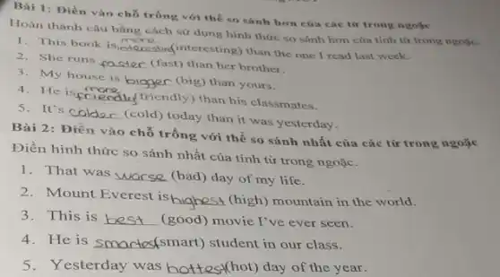 Bài 1: Điền vào chỗ trống với thể so sánh hơn của các từ trong ngoặc
Hoàn thành câu bằng cách sử dụng hình thức so sánh hơn của tính từ trong ngoặc.
1. This book is
__ interesting) than the one I read last week.
2. She runs __ (fast) than her brother.
3. My house is
__ (big) than yours.
4 He is __
friendly) than his classmates.
s It's __
(cold) today than it was yesterday.
Bài 2: Điền vào chỗ trống với thể so sánh nhất của các từ trong ngoặc
Điền hình thức so sánh nhất của tính từ trong ngoặc.
1. That was __ (bad) day of my life.
2. Mount Everest is
__ (high) mountain in the world.
3. This is __ (good) movie I've ever seen.
4. He is __ martes(smart) student in our class.
5. Yesterday was hottest(hot) day of the year.