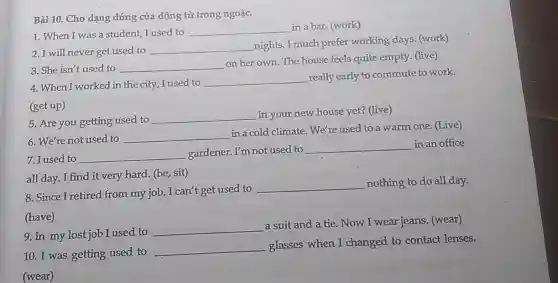 Bài 10. Cho dạng đúng của động từ trong ngoặc.
1. When I was a student, I used to
__ in a bar. (work)
2. I will never get used to
__
nights. I much prefer working days. (work)
3. She isn't used to
__
on her own.The house feels quite empty. (live)
4. When I worked in the city, I used to
__
really early to commute to work.
(get up)
5. Are you getting used to
__
in your new house yet? (live)
6. We're not used to
__
in a cold climate . We're used to a warm one. (Live)
7. I used to __
gardener. I'm not used to
__ in an office
all day. I find it very hard. (be sit)
8. Since I retired from my job, I can't get used to
__ nothing to do all day.
(have)
9. In my lost job I used to
__
a suit and a tie. Now I wear jeans (wear)
10. I was getting used to
__
glasses when I changed to contact lenses.