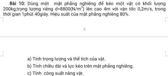 Bài 10: Dùng một mặt phẳng nghiêng để kéo một vật có khối lượng
200kg,trọng lượng riêng d=8800(N/m^3) lên cao 4m với vận tốc 0,2m/s , trong
thời gian 1phút 40giây. Hiệu suất của mặt phẳng nghiêng 80% 
a) Tính trọng lượng và thể tích của vật.
b) Tính chiều dài về i lực kéo trên mặt phẳng nghiêng.
c) Tính công suất nâng vật.