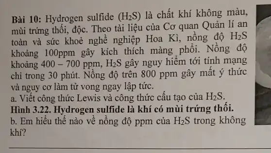 Bài 10 : Hydrogen sulfide (H_(2)S) là chất khí không màu,
mùi trứng thôi.độc. Theo tài liệu của Cơ quan Quản lí an
toàn và sức khoẻ nghề nghiệp Hoa Kì, nồng độ
H_(2)S
khoảng 100ppm gây kích thích màng phôi . Nồng độ
khoảng 400-700ppm,H_(2)S gây nguy hiểm tới tính mạng
chỉ trong 30 phút. Nông độ trên 800 ppm gây mất ý thức
và nguy cơ làm tử vong ngay lập tức.
a. Việt công thức Lewis và công thức câu tạo của H_(2)S
Hình 3.22 . Hydrogen sulfide là khí có mùi trứng thôi.
b. Em hiếu thế nào về nông độ ppm của H_(2)S trong không
khí?