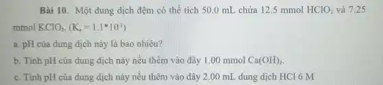 Bài 10. Một dung dịch đệm có thể tích 50 .0 mL chứa 12 .5 mmol HClO_(2) và 7.25
mmol KClO_(2),(K_(n)=1.1^ast 10^-2)
a. pH của dung dịch này là bao nhiêu?
b. Tính pH của dung dịch này nếu thêm vào đây 1.00 mmol Ca(OH)_(2)
c. Tinh pH của dung dịch này nêu thêm vào đây 2.00 mL , dung dịch HCl 6 M