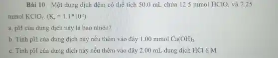 Bài 10. Một dung dịch đệm có thể tích 50 .0 mL chứa 12 .5 mmol HClO_(2) và 7.25
mmol KClO_(2),(K_(n)=1.1ast 10^-2)
a. pH của dung dịch này là bao nhiêu?
b. Tính pH của dung dịch này nếu thêm vào đây 1.00 mmol Ca(OH)_(2)
c. Tính pH của dung dịch này nếu thêm vào đây 2.00 mL , dung dịch HCl 6 M