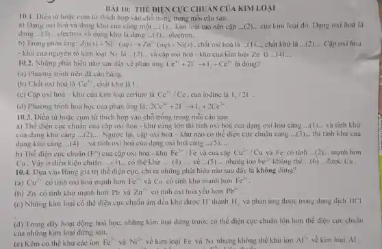 BÀI 10: THÊ ĐIÊN CỰC CHUÂN CỦ,A KIM LOẠI
10.1. Điền từ hoặc cụm từ thích hợp vào chỗ tróng trong mỗi câu sau.
a) Dạng oxi hoá và dạng khử của cùng một __ kim loại tạo nên cặp __ của kim loại đó Dạng oxi hoá là
dạng ... (3) .. electron và dạng khử là dạng __ electron.
b) Trong phản ứng: Zn(s)+Ni^2+(aq)arrow Zn^2+(aq)+Ni(s) , chất oxi hoá là __ chất khử là __ Cặp oxi hoá
- khừ cua nguyên tố kim loại Ni là __ và cặp oxi hoá - khư của kim loại Zn là ...(4 __
10.2. Những phát biêu nào sau đây về phản ứng Ce^4++2I^-arrow I_(2)+Ce^3+ là đúng?
(a) Phương trình trên dã cân bằng.
(b) Chất oxi hoá là Ce^4+ . chất khử là I.
(c) Cặp oxi hoá - khử của kim loại cerium là Ce^4+/Ce của iodine là I_(2)/2I^-
(d) Phương trình hoá học của phản ứng là: 2Ce^4++2I^-arrow I_(2)+2Ce^3+
10.3. Điền từ hoặc cụm từ thích hợp vào chỗ trống trong mỗi câu sau:
a) Thế điện cực chuân của cặp oxi hoá - khử càng lớn thì tính oxi hoá của dạng oxi hóa càng __ và tinh khử
của dạng khử càng __ Ngược lại, cặp oxi hoá - khử nào có thể điện cực chuẩn càng __ thì tính khử của
dạng khử càng __ và tính oxi hoá của dạng oxi hoá càng __
b) Thế điện cực chuân (E^O) của cặp oxi hoá - khử Fe^2+/Fe và của cặp Cu^2+/Cu và Fe có tính __ mạnh hơn
Cu . Vậy ở điều kiện chuẩn, __ có thể khử __ (4) __ về __ (5) __ nhưng ion Fe^2+ không thể __ được Cu .
10.4. Dựa vào Bảng giá trị thế điện cực, chỉ ra những phát biểu nào sau đây là không đúng?
(a) Cu^2+ có tính oxi hoá mạnh hơn Fe^3+ và Cu có tính khử mạnh hơn Fe^2+
(b) Zn có tính khử mạnh hơn Pb và Zn^2+ có tính oxi hoá yếu hơn Pb^2+
(c) Những kim loại có thể điện cực chuẩn âm đều khử được H^+ thành H_(2) và phản ứng được trong dung dịch HCl
(d) Trong dãy hoạt động hoá học, những kim loại đứng trước có thế điện cực chuẩn lớn hơn thế điện cực chuần
của những kim loại đứng sau.
(e) Kẽm có thể khử các ion Fe^2+ và Ni^2+ về kim loại Fe và Ni nhưng không thể khử ion Al^3+ về kim loại Al.