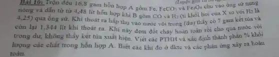 Bài 10: Trộn đều 16,8 gam hỗn hợp A gồm Fe.
FeCO_(3)
(Luyện giai và on rap
nóng và dẫn từ từ 4,48 lít hỗn hợp khí B gồm CO và
H_(2)
và
(tỉ khối hơi của X so với
H_(2) là
Fe_(3)O_(4)
cho vào ống sử nung
4,25)
qua ông sứ . Khí thoát ra hấp thụ vào nước vôi trong (dư) thấy có 7 gam kết tủa và
còn lại 1,344 lít khí thoát ra. Khí này đem đốt cháy hoàn toàn rồi cho qua nước vôi
trong dư , không thầy kết tủa xuất hiện. Viết các PTHH và xác định thành phân
%  khôi
lượng các chất trong hỗn hợp A . Biết các khí đo ở đktc và các phản ứng xảy ra hoàn
toàn.