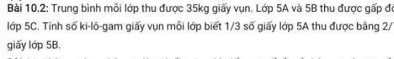 Bài 10.2: Trung bình mỗi lớp thu được 35kg giấy vụn . Lớp 5A và 5B thu được gấp đá
lớp 5C. Tính số ki-lô-gam giấy vụn mỗi lớp biết 1/3 số giấy lớp 5A thu được bằng 2/
giấy lớp 5B.