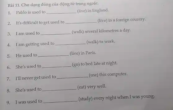 Bài 11: Cho dạng đúng của động từ trong ngoặc.
1. Pablo is used to __ (live) in England.
2. It's difficult to get used to __ (live) in a foreign country.
3. I am used to __ (walk) several kilometres a day.
4. I am getting used to
__ (walk) to work.
5. He used to __ (live) in Paris.
6.She's used to __ (go) to bed late at night.
7.I'll never get used to __ (use) this computer.
8.She's used to __ (eat) very well.
9. I was used to
__
(study) every night when I was young.