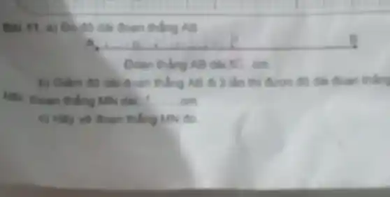 Bài 11. a) Dodo dài đoạn thẳng AB
A.
Doan thing AB dai 10 . cm
b) Giảm độ dài đoạn thẳng AB đi 3 lần thì được độ dài đoạn thẳng
MN. Doan thing Miv dds __
c) Hily vil dogn thẳng MN đó