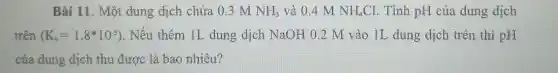 Bài 11. Một dung dịch chứa 0.3 M NH_(3) và 0.4 M NH_(4)Cl . Tính pH của dung dịch
trên (K_(b)=1.8ast 10^-5) . Nếu thêm IL dung dịch NaOH 0.2 M vào IL dung dịch trên thì pH
của dung dịch thu được là bao nhiêu?