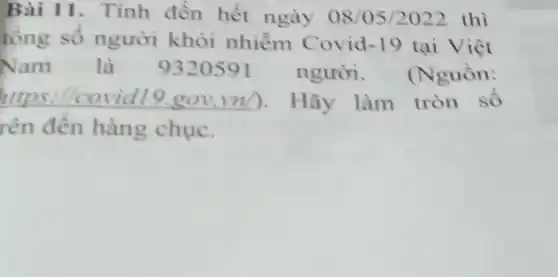 Bài 11. Tính đến hết ngày 08/05/2022 thì
tông số người khỏi nhiềm Covid -19 tại Việt
Nam là 9320591 người. (Nguồn:
https://covidl 9.gov.vn). Hãy làm tròn số
rên đến hàng chuc.