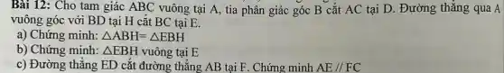 Bài 12: Cho tam giác ABC vuông tại A, tia phân giác góc B cắt AC tại D . Đường thẳng qua A
vuông góc với BD tại H cắt BC tại E.
a) Chứng minh: Delta ABH=Delta EBH
b) Chứng minh: Delta EBH vuông tại E
c) Đường thẳng ED cắt đường ; thẳng AB tại F . Chứng minh AE//FC