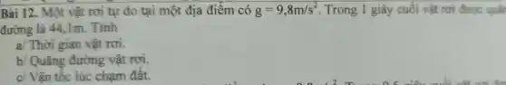 Bài 12.. Một vật rơi tự do tại một địa điểm có g=9,8m/s^2 . Trong 1 giây cuối vật rơi được quan
đường là 44 . 1m . Tính
a Thời gian vật rơi.
b/Quãng đường vật rơi.
c/ Vân tốc lúc cham đât.