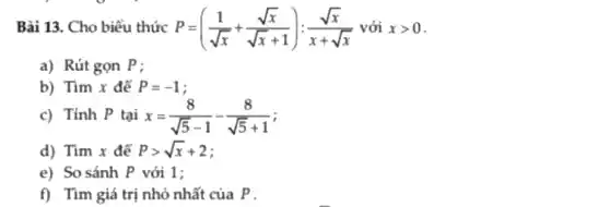 Bài 13. Cho biểu thức P=((1)/(sqrt (x))+(sqrt (x))/(sqrt (x)+1)):(sqrt (x))/(x+sqrt (x)) với xgt 0
a) Rút gọn P;
b) Tìm x để P=-1 i
c) Tính P tại x=(8)/(sqrt (5)-1)-(8)/(sqrt (5)+1)
d) Tìm x đế Pgt sqrt (x)+2
e) So sánh P với 1;
f) Tìm giá trị nhỏ nhất của P .