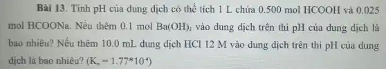 Bài 13. Tính pH của dung dịch có thể tích 1 L chứa 0.500 mol HCOOH và 0025
mol HCOONa . Nếu thêm 0 l mol Ba(OH)_(2) vào dung dịch trên thì pH của dung dịch là
bao nhiêu?Nếu thêm 10 .0 mL dung dịch HCl 12 M vào dung dịch trên thì pH của dung
dịch là bao nhiêu? (K_(a)=1.77ast 10^-4)