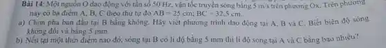 Bài 14: Một nguôn O dao động với tần số 50 Hz , vận tốc truyền sóng bằng 5m/s trên phương Ox. Trên phương
này có ba điểm A, B, C theo thứ tự đó AB=25cm;BC=32,5cm
a) Chọn pha ban đầu tại B bằng không. Hãy viết phương trình dao động tại A, B và C. Biết biên độ sóng
không đôi và bằng 5 mm.
b) Nếu tại một thời điểm nào đó , sóng tại B có li độ bằng 5 mm thì li độ sóng tại A và C bằng bao nhiêu?