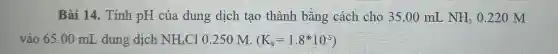 Bài 14. Tính pH của dung dịch tạo thành bǎng cách cho 35.00 mL NH_(3) 0.220 M
vào 65.00 mL dung dịch NH_(4)Cl 0.250 M. (K_(b)=1.8^ast 10^-5)